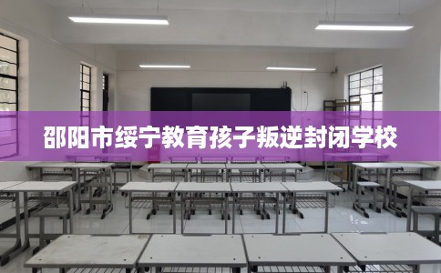 邵阳市绥宁教育孩子叛逆封闭学校