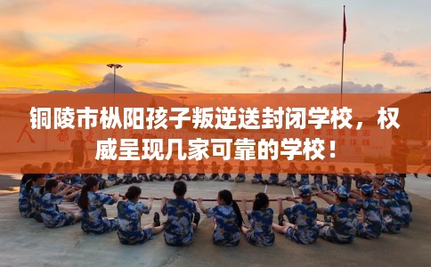 铜陵市枞阳孩子叛逆送封闭学校，权威呈现几家可靠的学校！
