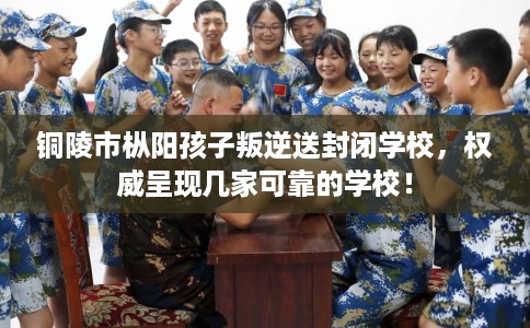 铜陵市枞阳孩子叛逆送封闭学校，权威呈现几家可靠的学校！