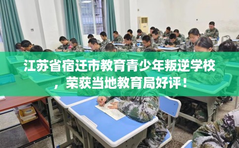 江苏省宿迁市教育青少年叛逆学校，荣获当地教育局好评！