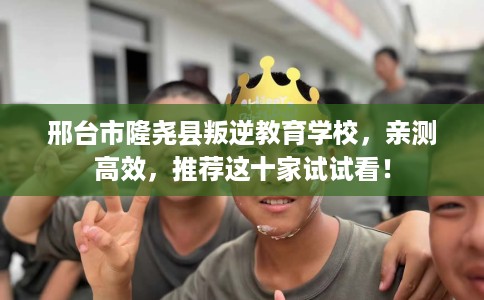 邢台市隆尧县叛逆教育学校,亲测高效,推荐这十家试试看! 邢台市隆尧县叛逆教育学校,亲测高效,推荐这十家试试看!