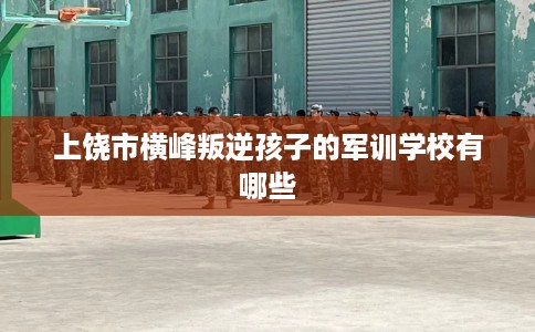 上饶市横峰叛逆孩子的军训学校有哪些 上饶市横峰叛逆孩子的军训学校有哪些