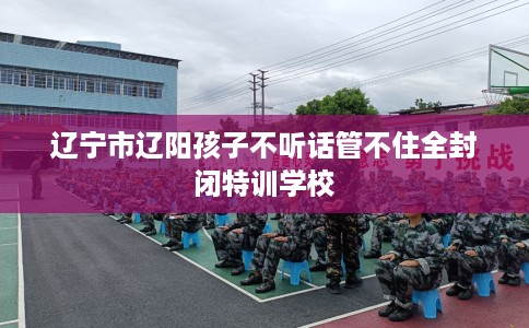 辽宁市辽阳孩子不听话管不住全封闭特训学校