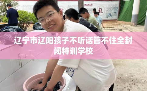 辽宁市辽阳孩子不听话管不住全封闭特训学校