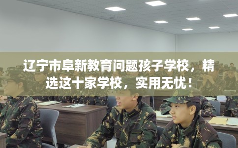 辽宁市阜新教育问题孩子学校,精选这十家学校,实用无忧! 辽宁市阜新教育问题孩子学校,精选这十家学校,实用无忧!