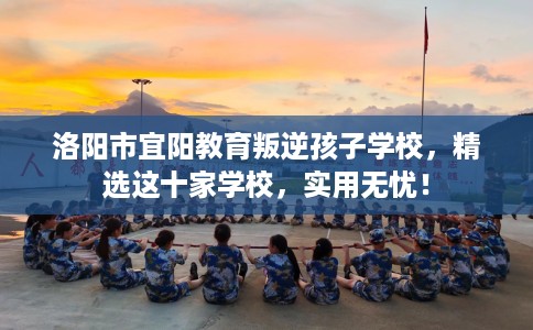 洛阳市宜阳教育叛逆孩子学校,精选这十家学校,实用无忧! 洛阳市宜阳教育叛逆孩子学校,精选这十家学校,实用无忧!