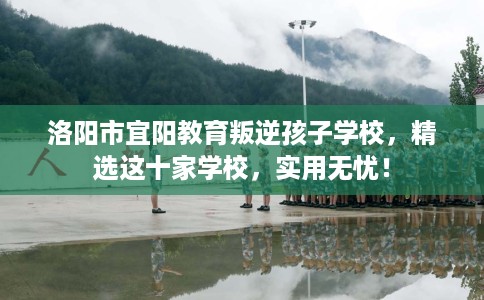 洛阳市宜阳教育叛逆孩子学校,精选这十家学校,实用无忧! 洛阳市宜阳教育叛逆孩子学校,精选这十家学校,实用无忧!