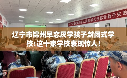 辽宁市锦州早恋厌学孩子封闭式学校:这十家学校表现惊人! 辽宁市锦州早恋厌学孩子封闭式学校:这十家学校表现惊人!