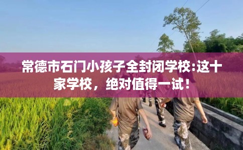 常德市石门小孩子全封闭学校:这十家学校，绝对值得一试！