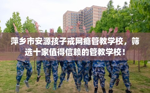 萍乡市安源孩子戒网瘾管教学校,筛选十家值得信赖的管教学校! 萍乡市安源孩子戒网瘾管教学校,筛选十家值得信赖的管教学校!