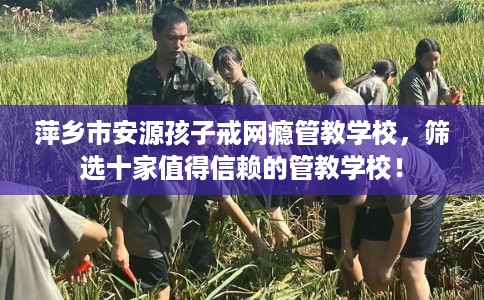 萍乡市安源孩子戒网瘾管教学校,筛选十家值得信赖的管教学校! 萍乡市安源孩子戒网瘾管教学校,筛选十家值得信赖的管教学校!