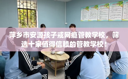 萍乡市安源孩子戒网瘾管教学校,筛选十家值得信赖的管教学校! 萍乡市安源孩子戒网瘾管教学校,筛选十家值得信赖的管教学校!