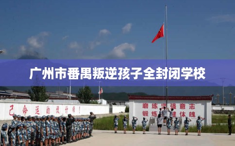 广州市番禺叛逆孩子全封闭学校 广州市番禺叛逆孩子全封闭学校