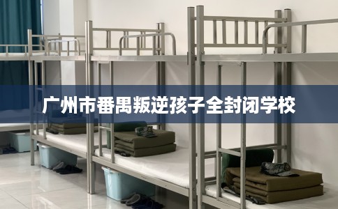 广州市番禺叛逆孩子全封闭学校 广州市番禺叛逆孩子全封闭学校