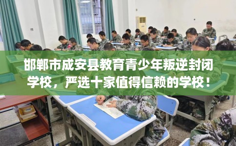 邯郸市成安县教育青少年叛逆封闭学校，严选十家值得信赖的学校！