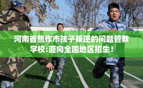 河南省焦作市孩子叛逆的问题管教学校:面向全国地区招生! 河南省焦作市孩子叛逆的问题管教学校:面向全国地区招生!