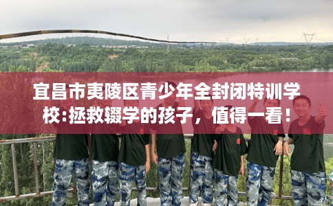 宜昌市夷陵区青少年全封闭特训学校:拯救辍学的孩子，值得一看！