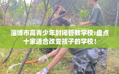 淄博市高青少年封闭管教学校:盘点十家适合改变孩子的学校！