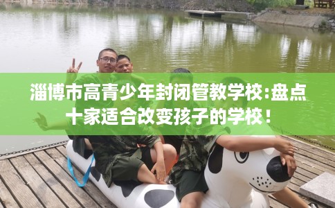 淄博市高青少年封闭管教学校:盘点十家适合改变孩子的学校！