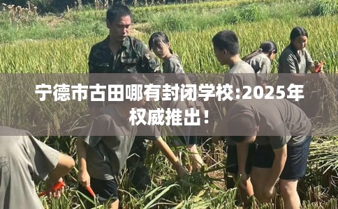 宁德市古田哪有封闭学校:2025年权威推出! 宁德市古田哪有封闭学校:2025年权威推出!