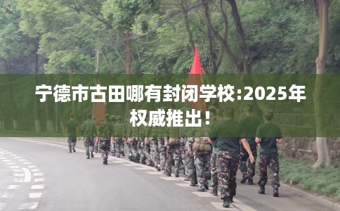 宁德市古田哪有封闭学校:2025年权威推出! 宁德市古田哪有封闭学校:2025年权威推出!