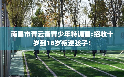 南昌市青云谱青少年特训营:招收十岁到18岁叛逆孩子！