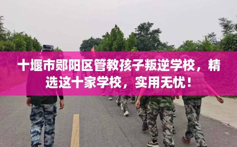 十堰市郧阳区管教孩子叛逆学校，精选这十家学校，实用无忧！