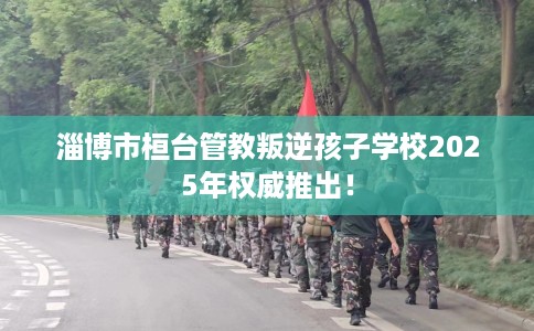 淄博市桓台管教叛逆孩子学校2025年权威推出! 淄博市桓台管教叛逆孩子学校2025年权威推出!