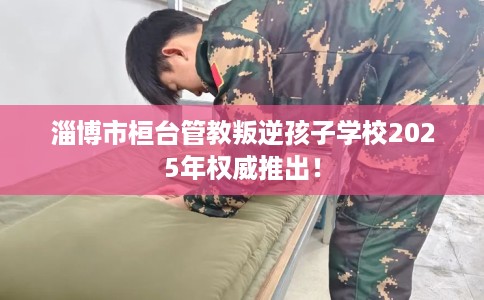 淄博市桓台管教叛逆孩子学校2025年权威推出! 淄博市桓台管教叛逆孩子学校2025年权威推出!