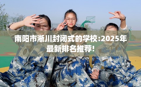 南阳市淅川封闭式的学校:2025年最新排名推荐! 南阳市淅川封闭式的学校:2025年最新排名推荐!