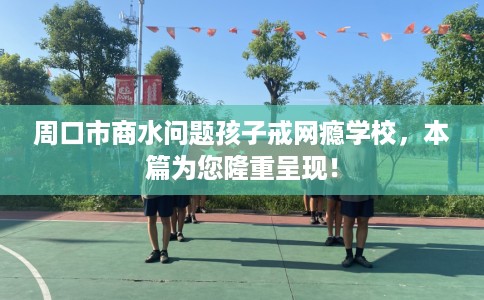 周口市商水问题孩子戒网瘾学校，本篇为您隆重呈现！