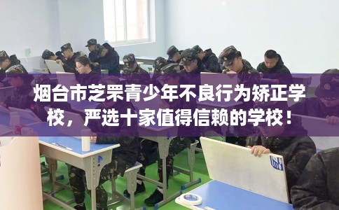 烟台市芝罘青少年不良行为矫正学校，严选十家值得信赖的学校！