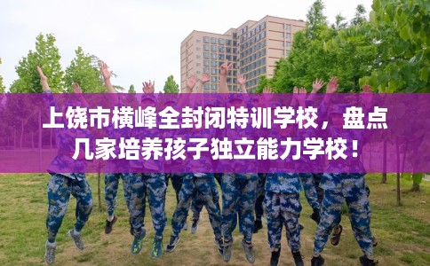 上饶市横峰全封闭特训学校，盘点几家培养孩子独立能力学校！