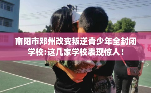 南阳市邓州改变叛逆青少年全封闭学校:这几家学校表现惊人! 南阳市邓州改变叛逆青少年全封闭学校:这几家学校表现惊人!