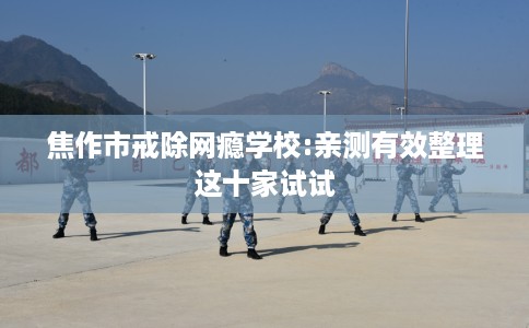 焦作市戒除网瘾学校:亲测有效整理这十家试试