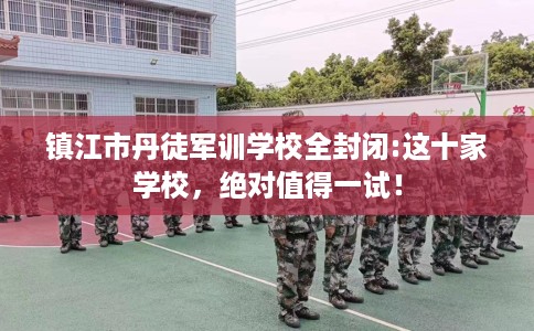 镇江市丹徒军训学校全封闭:这十家学校，绝对值得一试！