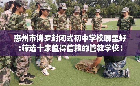 惠州市博罗封闭式初中学校哪里好:筛选十家值得信赖的管教学校！