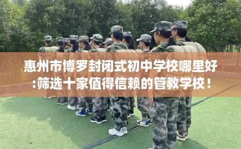 惠州市博罗封闭式初中学校哪里好:筛选十家值得信赖的管教学校！
