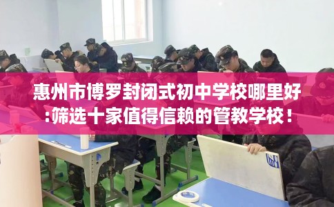 惠州市博罗封闭式初中学校哪里好:筛选十家值得信赖的管教学校！