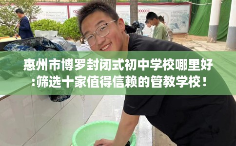惠州市博罗封闭式初中学校哪里好:筛选十家值得信赖的管教学校！