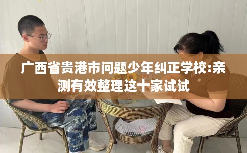 广西省贵港市问题少年纠正学校:亲测有效整理这十家试试 广西省贵港市问题少年纠正学校:亲测有效整理这十家试试