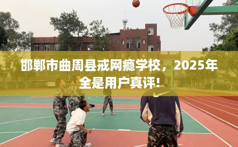 邯郸市曲周县戒网瘾学校,2025年全是用户真评! 邯郸市曲周县戒网瘾学校,2025年全是用户真评!