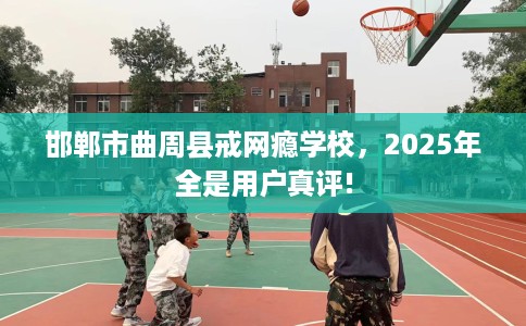 邯郸市曲周县戒网瘾学校,2025年全是用户真评! 邯郸市曲周县戒网瘾学校,2025年全是用户真评!