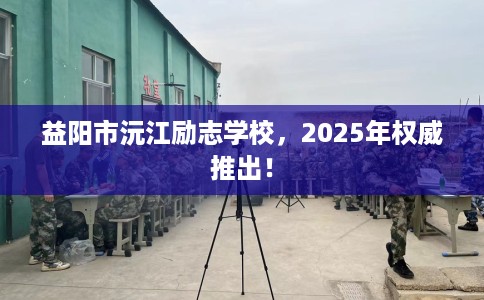 益阳市沅江励志学校，2025年权威推出！