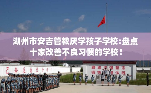 湖州市安吉管教厌学孩子学校:盘点十家改善不良习惯的学校！