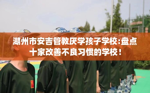 湖州市安吉管教厌学孩子学校:盘点十家改善不良习惯的学校！