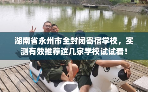 湖南省永州市全封闭寄宿学校，实测有效推荐这几家学校试试看！