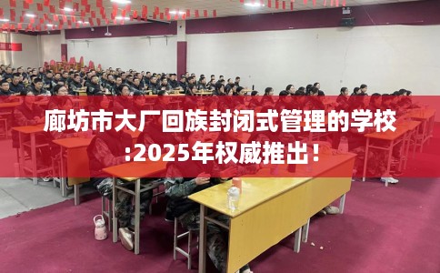 廊坊市大厂回族封闭式管理的学校:2025年权威推出! 廊坊市大厂回族封闭式管理的学校:2025年权威推出!