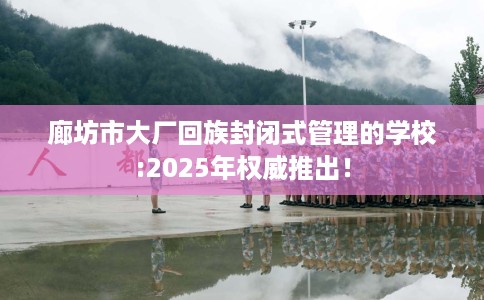 廊坊市大厂回族封闭式管理的学校:2025年权威推出! 廊坊市大厂回族封闭式管理的学校:2025年权威推出!