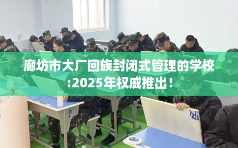 廊坊市大厂回族封闭式管理的学校:2025年权威推出! 廊坊市大厂回族封闭式管理的学校:2025年权威推出!